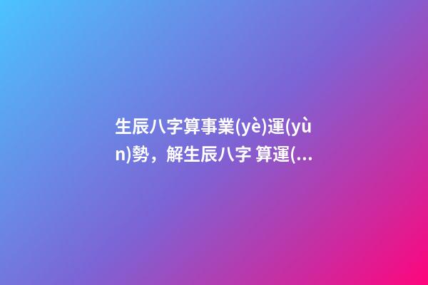 生辰八字算事業(yè)運(yùn)勢，解生辰八字 算運(yùn)勢 八字測事業(yè)成就，通過八字看事業(yè)！-第1張-觀點(diǎn)-玄機(jī)派